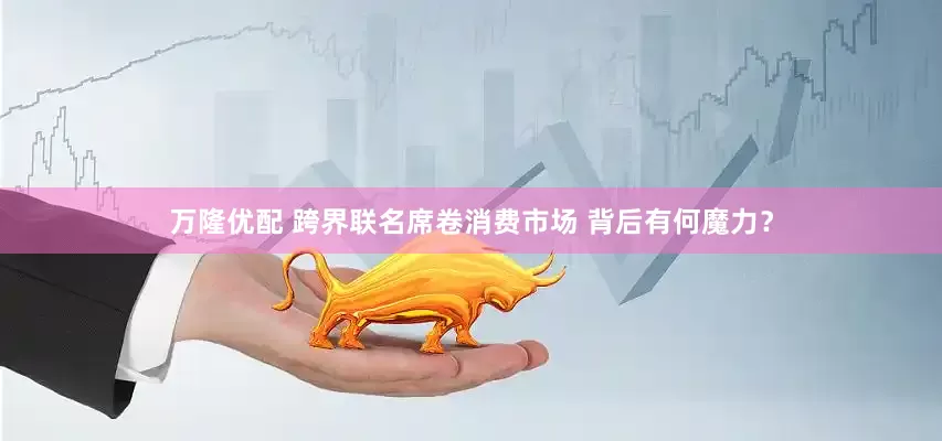 万隆优配 跨界联名席卷消费市场 背后有何魔力？