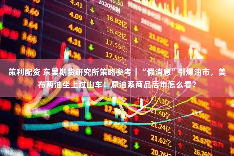 策利配资 东吴期货研究所策略参考｜“假消息”引爆油市，美布两油坐上过山车！原油系商品后市怎么看？