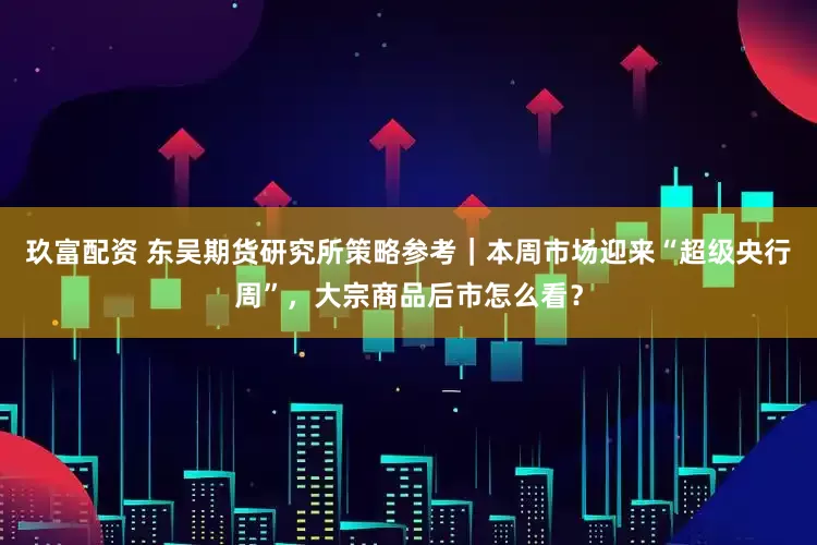 玖富配资 东吴期货研究所策略参考｜本周市场迎来“超级央行周”，大宗商品后市怎么看？