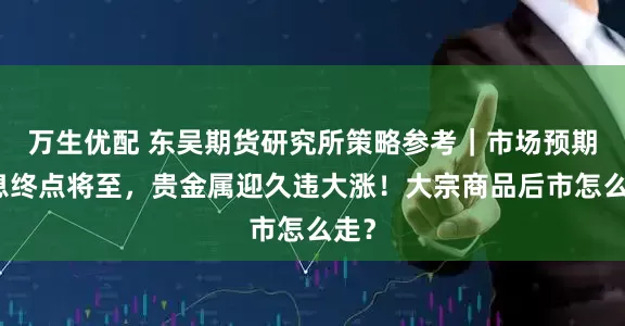 万生优配 东吴期货研究所策略参考｜市场预期加息终点将至，贵金属迎久违大涨！大宗商品后市怎么走？