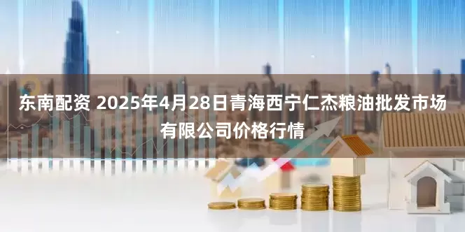 东南配资 2025年4月28日青海西宁仁杰粮油批发市场有限公司价格行情