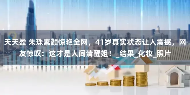 天天盈 朱珠素颜惊艳全网，41岁真实状态让人震撼，网友惊叹：这才是人间清醒姐！_结果_化妆_照片