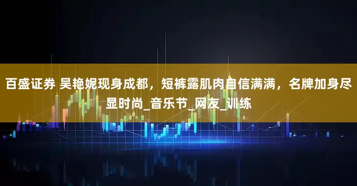 百盛证券 吴艳妮现身成都，短裤露肌肉自信满满，名牌加身尽显时尚_音乐节_网友_训练