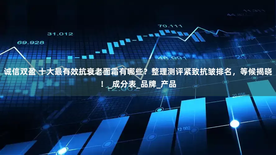 诚信双盈 十大最有效抗衰老面霜有哪些？整理测评紧致抗皱排名，等候揭晓！_成分表_品牌_产品