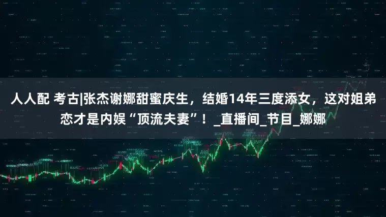 人人配 考古|张杰谢娜甜蜜庆生，结婚14年三度添女，这对姐弟恋才是内娱“顶流夫妻”！_直播间_节目_娜娜