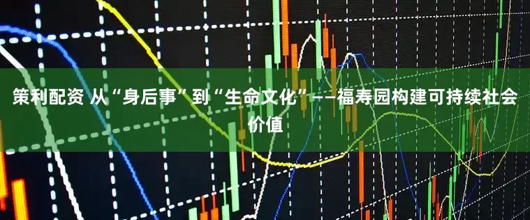 策利配资 从“身后事”到“生命文化”——福寿园构建可持续社会价值