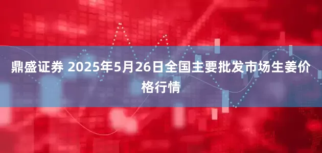 鼎盛证券 2025年5月26日全国主要批发市场生姜价格行情