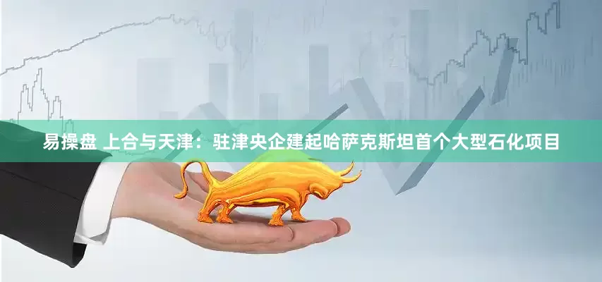 易操盘 上合与天津：驻津央企建起哈萨克斯坦首个大型石化项目