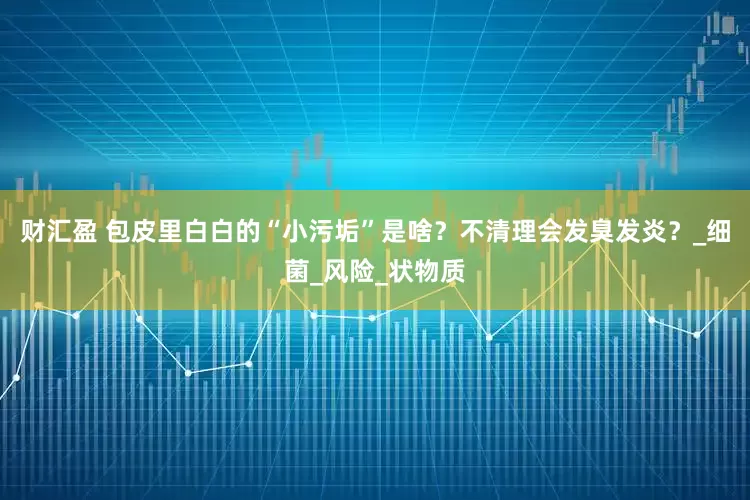 财汇盈 包皮里白白的“小污垢”是啥？不清理会发臭发炎？_细菌_风险_状物质