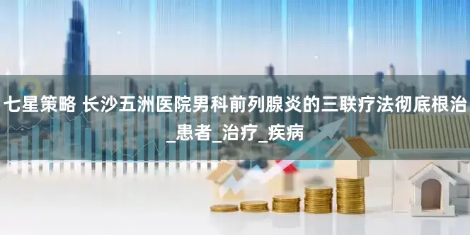七星策略 长沙五洲医院男科前列腺炎的三联疗法彻底根治_患者_治疗_疾病