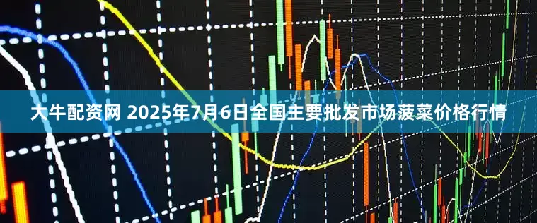 大牛配资网 2025年7月6日全国主要批发市场菠菜价格行情