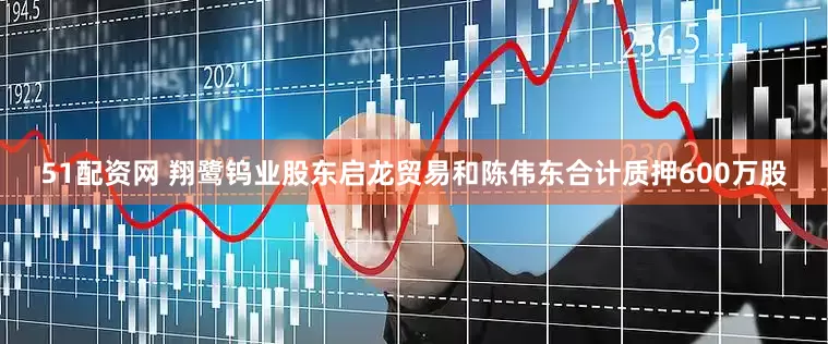 51配资网 翔鹭钨业股东启龙贸易和陈伟东合计质押600万股