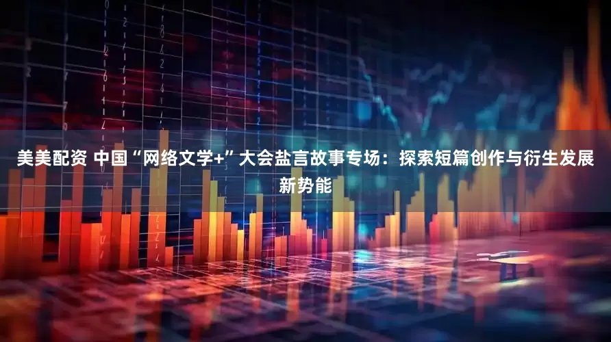 美美配资 中国“网络文学+”大会盐言故事专场：探索短篇创作与衍生发展新势能