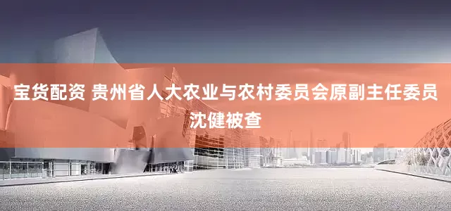 宝货配资 贵州省人大农业与农村委员会原副主任委员沈健被查