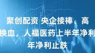 聚创配资 央企接棒、高管大换血，人福医药上半年净利止跌