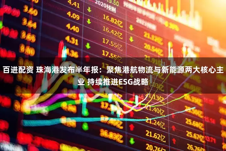 百进配资 珠海港发布半年报：聚焦港航物流与新能源两大核心主业 持续推进ESG战略