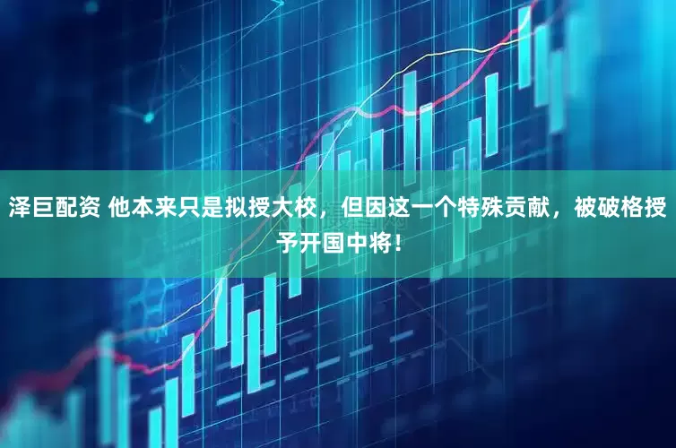 泽巨配资 他本来只是拟授大校，但因这一个特殊贡献，被破格授予开国中将！