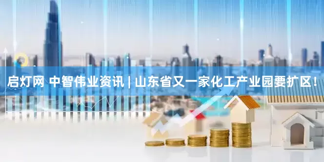启灯网 中智伟业资讯 | 山东省又一家化工产业园要扩区！