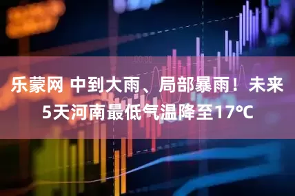 乐蒙网 中到大雨、局部暴雨！未来5天河南最低气温降至17℃