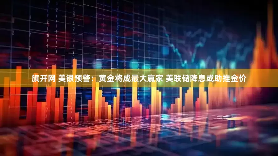 旗开网 美银预警：黄金将成最大赢家 美联储降息或助推金价
