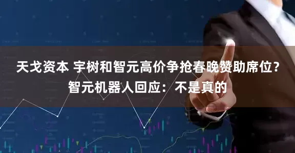 天戈资本 宇树和智元高价争抢春晚赞助席位？智元机器人回应：不是真的