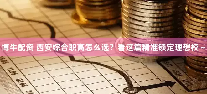 博牛配资 西安综合职高怎么选？看这篇精准锁定理想校～