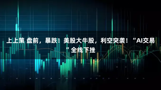 上上策 盘前，暴跌！美股大牛股，利空突袭！“AI交易”全线下挫